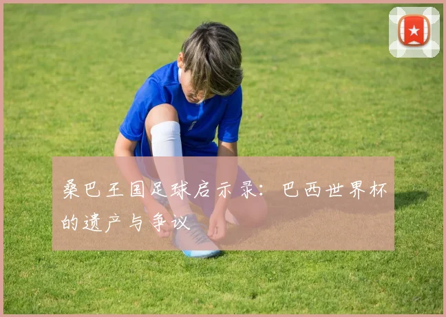桑巴王国足球启示录：巴西世界杯的遗产与争议