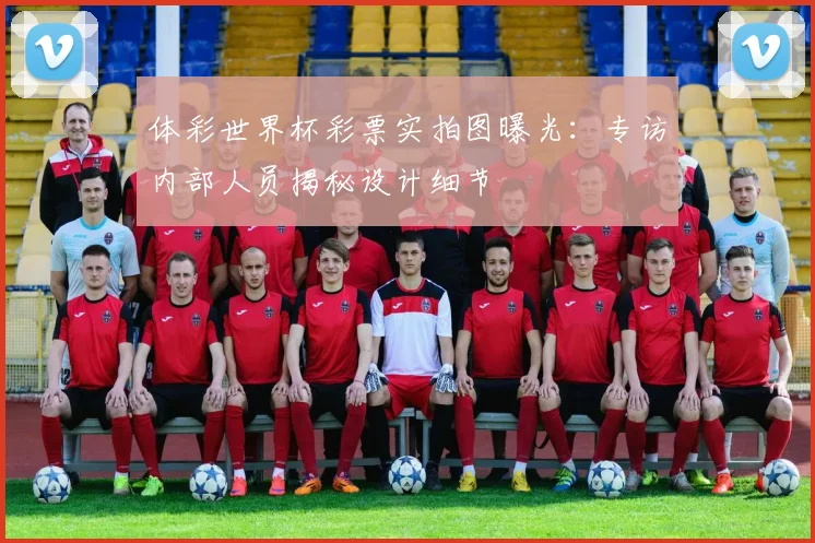 体彩世界杯彩票实拍图曝光：专访内部人员揭秘设计细节