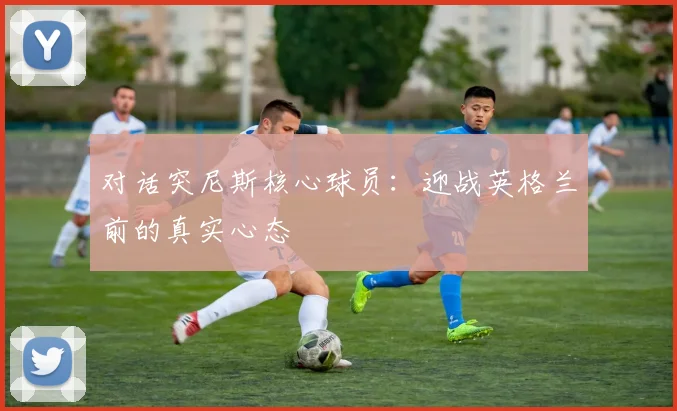 对话突尼斯核心球员：迎战英格兰前的真实心态