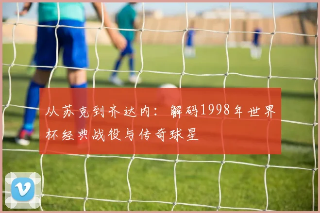 从苏克到齐达内：解码1998年世界杯经典战役与传奇球星