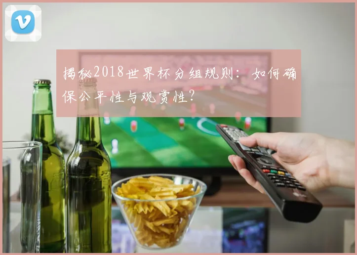 揭秘2018世界杯分组规则：如何确保公平性与观赏性？